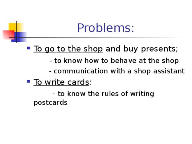 Problems: To go to the shop and buy presents;  - to know how to behave at the shop  - communication with a shop assistant To write cards :  - to know the rules of writing postcards 