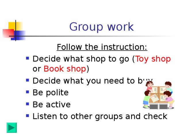 Group work Follow the instruction: Decide what shop to go ( Toy shop or Book shop ) Decide what you need to buy Be polite Be active Listen to other groups and check 