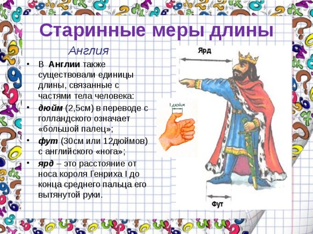 Старинные меры длины Англия В Англии также существовали единицы длины, связанные с частями тела человека: дюйм (2,5см) в переводе с голландского означает «большой палец»; фут (30см или 12дюймов) с английского «нога»; ярд – это расстояние от носа короля Генриха I до конца среднего пальца его вытянутой руки. 