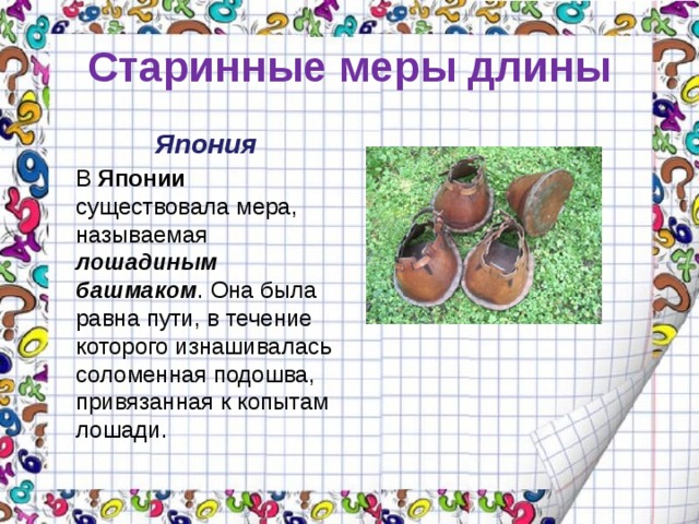 Старинные меры длины Япония В Японии существовала мера, называемая лошадиным башмаком . Она была равна пути, в течение которого изнашивалась соломенная подошва, привязанная к копытам лошади. 