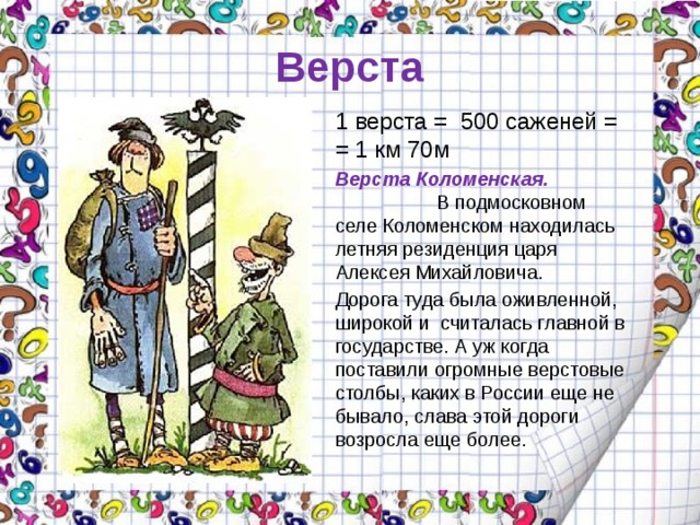 Верста 1 верста =  500 саженей = = 1 км 70м Верста Коломенская. В подмосковном селе Коломенском находилась летняя резиденция царя Алексея Михайловича. Дорога туда была оживленной, широкой и считалась главной в государстве. А уж когда поставили огромные верстовые столбы, каких в России еще не бывало, слава этой дороги возросла еще более. 
