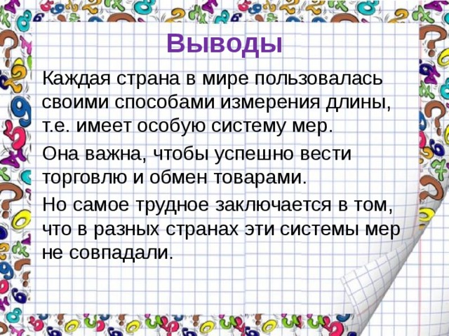 Выводы Каждая страна в мире пользовалась своими способами измерения длины, т.е. имеет особую систему мер. Она важна, чтобы успешно вести торговлю и обмен товарами.  Но самое трудное заключается в том, что в разных странах эти системы мер не совпадали. 