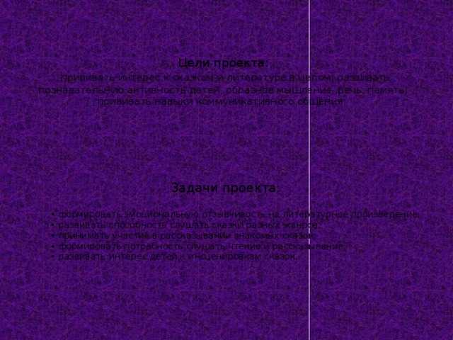 Цели проекта:    прививать интерес к сказкам и литературе в целом; развивать познавательную активность детей, образное мышление, речь, память; прививать навыки коммуникативного общения.   Задачи проекта: • формировать эмоциональную отзывчивость на литературное произведение;  • развивать способность слушать сказки разных жанров;  • принимать участие в рассказывании знакомых сказок;  • формировать потребность слушать чтение и рассказывание;  • развивать интерес детей к инсценировкам сказок. 