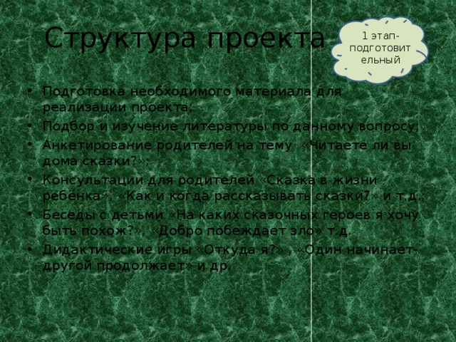 Структура проекта 1 этап- подготовительный Подготовка необходимого материала для реализации проекта; Подбор и изучение литературы по данному вопросу; Анкетирование родителей на тему «Читаете ли вы дома сказки?»; Консультации для родителей «Сказка в жизни ребёнка», «Как и когда рассказывать сказки?» и т.д.; Беседы с детьми «На каких сказочных героев я хочу быть похож?», «Добро побеждает зло» т.д. Дидактические игры «Откуда я?» , «Один начинает-другой продолжает» и др. 