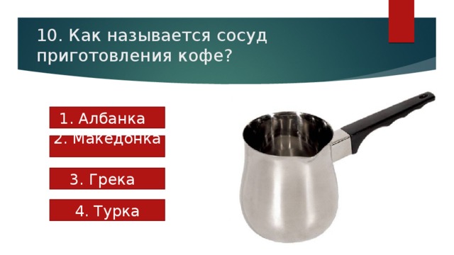 10. Как называется сосуд приготовления кофе? 1. Албанка 2. Македонка 3. Грека 4. Турка 