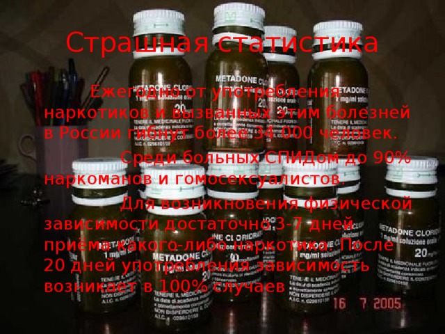 Страшная статистика  Ежегодно от употребления наркотиков и вызванных этим болезней в России гибнут более 34 000 человек.  Среди больных СПИДом до 90% наркоманов и гомосексуалистов.  Для возникновения физической зависимости достаточно 3-7 дней приёма какого-либо наркотика. После 20 дней употребления зависимость возникает в 100% случаев