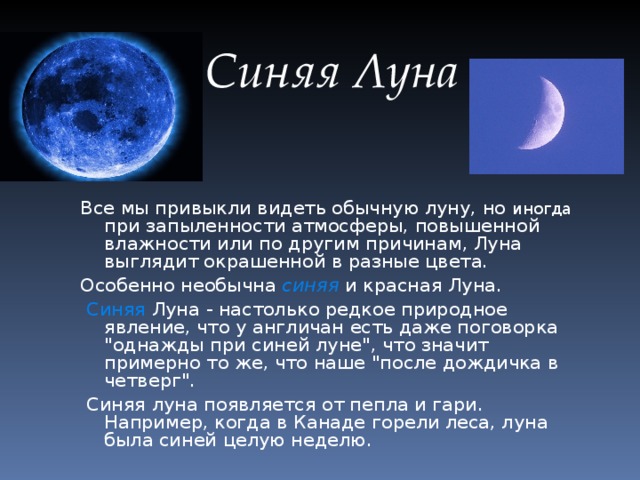  Синяя Луна Все мы привыкли видеть обычную луну, но иногда при запыленности атмосферы, повышенной влажности или по другим причинам, Луна выглядит окрашенной в разные цвета. Особенно необычна синяя и красная Луна.  Синяя Луна - настолько редкое природное явление, что у англичан есть даже поговорка 