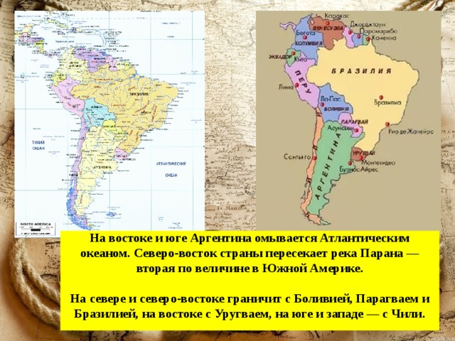 На востоке и юге Аргентина омывается Атлантическим океаном. Северо-восток страны пересекает река Парана — вторая по величине в Южной Америке.   На севере и северо-востоке граничит с Боливией, Парагваем и Бразилией, на востоке с Уругваем, на юге и западе — с Чили.   