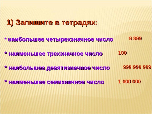  1) Запишите в тетрадях:  * наибольшее четырехзначное число  * наименьшее трехзначное число  * наибольшее девятизначное число  * наименьшее семизначное число 9 999 100 999 999 999 1 000 000  