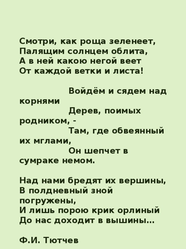 Смотри, как роща зеленеет, Палящим солнцем облита, А в ней какою негой веет От каждой ветки и листа!   Войдём и сядем над корнями  Дерев, поимых родником, -  Там, где обвеянный их мглами,  Он шепчет в сумраке немом.  Над нами бредят их вершины, В полдневный зной погружены, И лишь порою крик орлиный До нас доходит в вышины…  Ф.И. Тютчев  