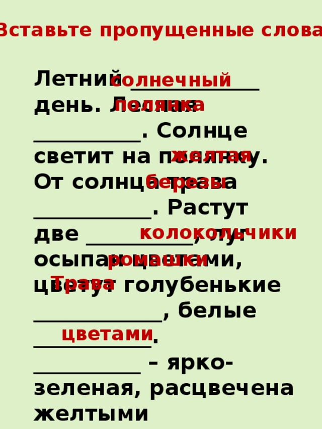 Вставьте пропущенные слова. Летний ____________ день. Лесная __________. Солнце светит на полянку. От солнца трава ___________. Растут две __________, луг осыпан цветами, цветут голубенькие ____________, белые ___________. __________ – ярко-зеленая, расцвечена желтыми _____________; лиловыми колокольчиками. солнечный полянка желтая березы колокольчики ромашки Трава цветами 