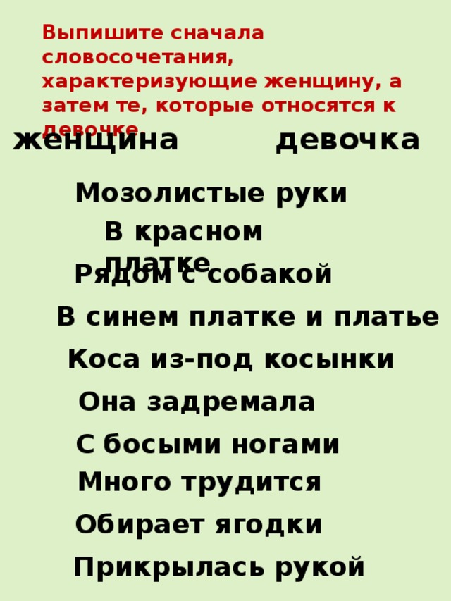 Выпишите сначала словосочетания, характеризующие женщину, а затем те, которые относятся к девочке. женщина девочка Мозолистые руки В красном платке Рядом с собакой В синем платке и платье Коса из-под косынки Она задремала С босыми ногами Много трудится Обирает ягодки Прикрылась рукой 