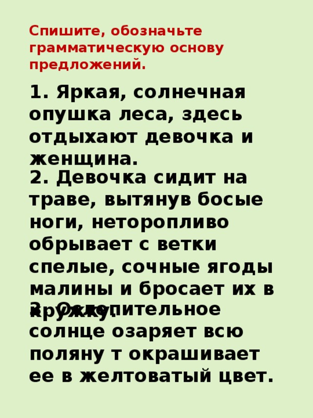 Спишите, обозначьте грамматическую основу предложений. 1. Яркая, солнечная опушка леса, здесь отдыхают девочка и женщина. 2. Девочка сидит на траве, вытянув босые ноги, неторопливо обрывает с ветки спелые, сочные ягоды малины и бросает их в кружку. 3. Ослепительное солнце озаряет всю поляну т окрашивает ее в желтоватый цвет. 