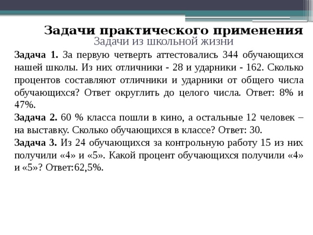 Задачи практического применения Задачи из школьной жизни Задача 1. За первую четверть аттестовались 344 обучающихся нашей школы. Из них отличники - 28 и ударники - 162. Сколько процентов составляют отличники и ударники от общего числа обучающихся? Ответ округлить до целого числа. Ответ: 8% и 47%. Задача 2. 60 % класса пошли в кино, а остальные 12 человек – на выставку. Сколько обучающихся в классе? Ответ: 30. Задача 3. Из 24 обучающихся за контрольную работу 15 из них получили «4» и «5». Какой процент обучающихся получили «4» и «5»?  Ответ:62,5%. 