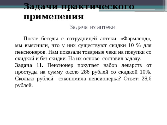 Задачи практического применения Задача из аптеки  После беседы с сотрудницей аптеки   «Фармленд», мы выяснили, что у них существуют скидки 10 % для пенсионеров. Нам показали товарные чеки на покупки со скидкой и без скидки. На их основе составил задачу. Задача 11. Пенсионер покупает набор лекарств от простуды на сумму около 286 рублей со скидкой 10%. Сколько рублей сэкономила пенсионерка? Ответ: 28,6 рублей. 