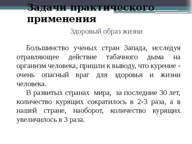 Задачи практического применения Здоровый образ жизни  Большинство ученых стран Запада, исследуя отравляющее действие табачного дыма на организм человека, пришли к выводу, что курение - очень опасный враг для здоровья и жизни человека.  В развитых странах мира, за последние 30 лет, количество курящих сократилось в 2-3 раза, а в нашей стране, наоборот, количество курящих увеличилось в 3 раза. 