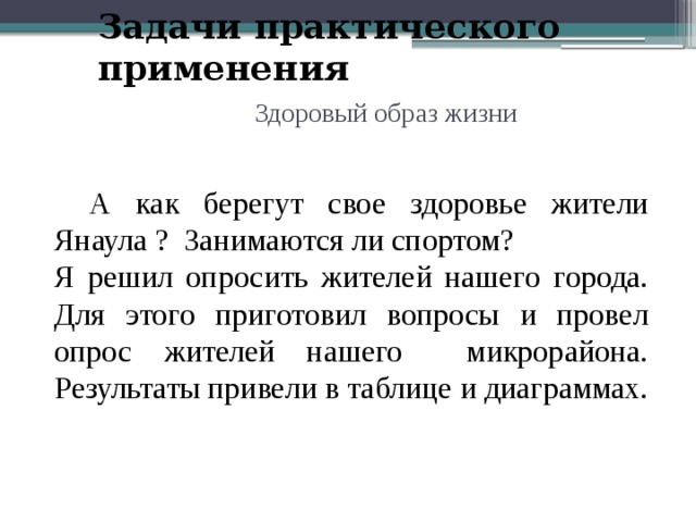 Задачи практического применения Здоровый образ жизни  А как берегут свое здоровье жители Янаула ? Занимаются ли спортом? Я решил опросить жителей нашего города. Для этого приготовил вопросы и провел опрос жителей нашего микрорайона. Результаты привели в таблице и диаграммах. 