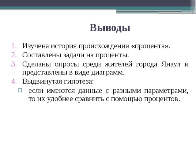 Выводы Изучена история происхождения «процента». Составлены задачи на проценты. Сделаны опросы среди жителей города Янаул и представлены в виде диаграмм. Выдвинутая гипотеза: если имеются данные с разными параметрами, то их удобнее сравнить с помощью процентов. если имеются данные с разными параметрами, то их удобнее сравнить с помощью процентов. 