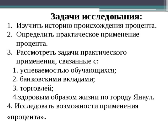 Задачи исследования: Изучить историю происхождения процента. Определить практическое применение процента. Рассмотреть задачи практического применения, связанные с:  1. успеваемостью обучающихся; 2. банковскими вкладами; 3. торговлей; 4.здоровым образом жизни по городу Янаул. 4. Исследовать возможности применения «процента» . 