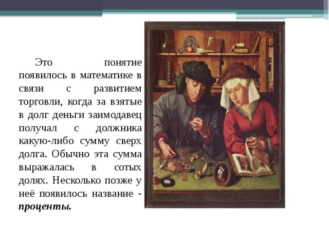  Это понятие появилось в математике в связи с развитием торговли, когда за взятые в долг деньги заимодавец получал с должника какую-либо сумму сверх долга. Обычно эта сумма выражалась в сотых долях. Несколько позже у неё появилось название - проценты. 