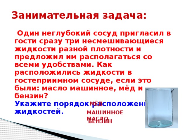 Занимательная задача:  Один неглубокий сосуд пригласил в гости сразу три несмешивающиеся жидкости разной плотности и предложил им располагаться со всеми удобствами. Как расположились жидкости в гостеприимном сосуде, если это были: масло машинное, мёд и бензин?  Укажите порядок расположения жидкостей. МЁД МАШИННОЕ МАСЛО БЕНЗИН 