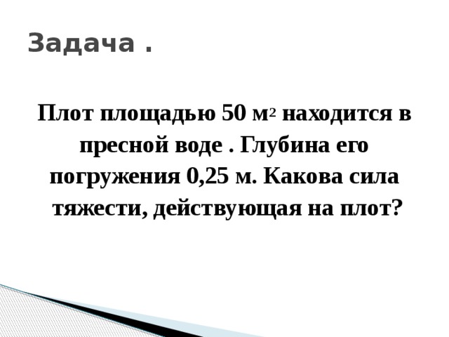 Задача . Плот площадью 50 м 2 находится в пресной воде . Глубина его погружения 0,25 м. Какова сила тяжести, действующая на плот? 