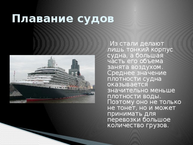 Плавание судов  Из стали делают лишь тонкий корпус судна, а большая часть его объема занята воздухом. Среднее значение плотности судна оказывается значительно меньше плотности воды. Поэтому оно не только не тонет, но и может принимать для перевозки большое количество грузов. 