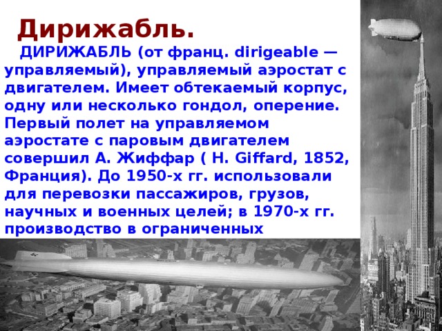 Дирижабль.  ДИРИЖАБЛЬ (от франц. dirigeable — управляемый), управляемый аэростат с двигателем. Имеет обтекаемый корпус, одну или несколько гондол, оперение. Первый полет на управляемом аэростате с паровым двигателем совершил А. Жиффар ( H. Giffard, 1852, Франция). До 1950-х гг. использовали для перевозки пассажиров, грузов, научных и военных целей; в 1970-х гг. производство в ограниченных масштабах возобновлено (напр., в Германии, Франции). 