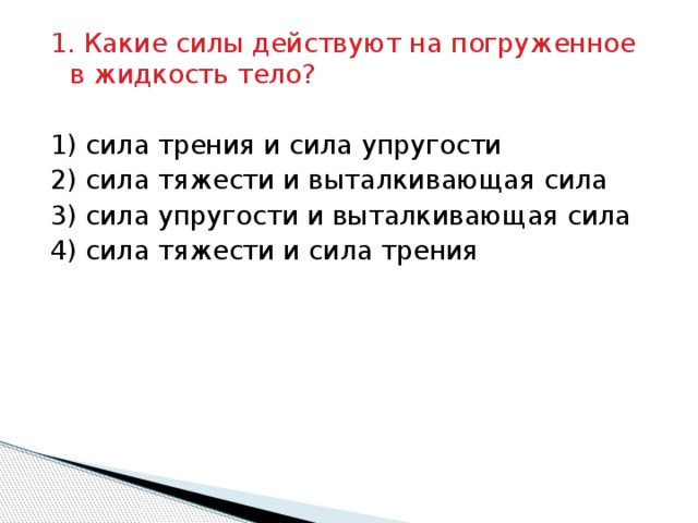 1. Какие силы действуют на погруженное в жидкость тело?   1) сила трения и сила упругости 2) сила тяжести и выталкивающая сила 3) сила упругости и выталкивающая сила 4) сила тяжести и сила трения   