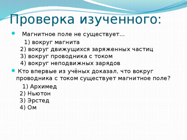 Проверка изученного:  Магнитное поле не существует…  1) вокруг магнита  2) вокруг движущихся заряженных частиц  3) вокруг проводника с током  4) вокруг неподвижных зарядов  Кто впервые из учёных доказал, что вокруг проводника с током существует магнитное поле?  1) Архимед  2) Ньютон  3) Эрстед  4) Ом 