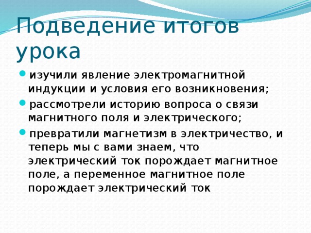 Подведение итогов урока изучили явление электромагнитной индукции и условия его возникновения; рассмотрели историю вопроса о связи магнитного поля и электрического; превратили магнетизм в электричество, и теперь мы с вами знаем, что электрический ток порождает магнитное поле, а переменное магнитное поле порождает электрический ток 