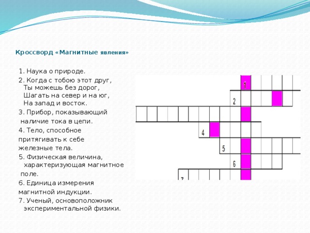    Кроссворд «Магнитные явления »   1. Наука о природе. 2. Когда с тобою этот друг,  Ты можешь без дорог,  Шагать на север и на юг,  На запад и восток. 3. Прибор, показывающий  наличие тока в цепи. 4. Тело, способное притягивать к себе железные тела. 5. Физическая величина, характеризующая магнитное  поле. 6. Единица измерения магнитной индукции.  7. Ученый, основоположник экспериментальной физики. 
