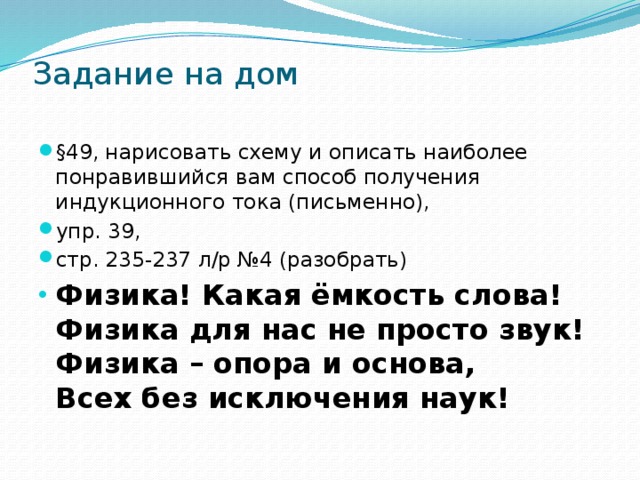 Задание на дом   §49, нарисовать схему и описать наиболее понравившийся вам способ получения индукционного тока (письменно), упр. 39, стр. 235-237 л/р №4 (разобрать) Физика! Какая ёмкость слова!  Физика для нас не просто звук!  Физика – опора и основа,  Всех без исключения наук! 