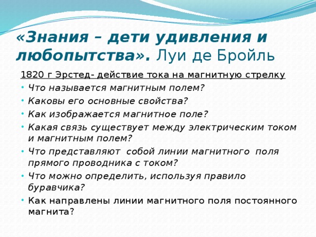 «Знания – дети удивления и любопытства». Луи де Бройль 1820 г Эрстед- действие тока на магнитную стрелку Что называется магнитным полем? Каковы его основные свойства?  Как изображается магнитное поле?  Какая связь существует между электрическим током и магнитным полем?  Что представляют  собой линии магнитного  поля прямого проводника с током?  Что можно определить, используя правило буравчика?  Как направлены линии магнитного поля постоянного магнита? 