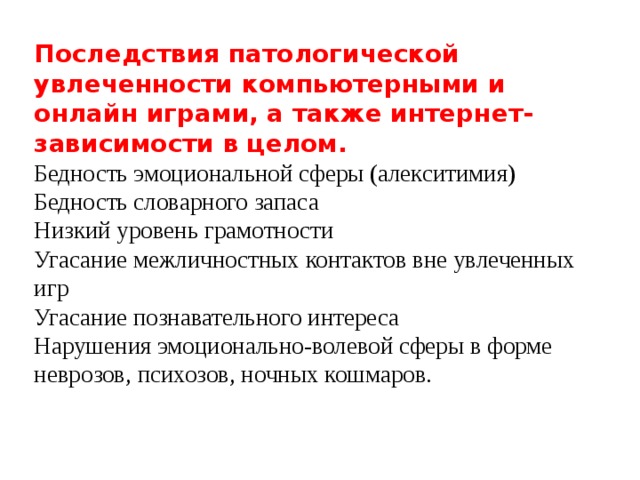 Последствия патологической увлеченности компьютерными и онлайн играми, а также интернет-зависимости в целом.  Бедность эмоциональной сферы (алекситимия)  Бедность словарного запаса  Низкий уровень грамотности  Угасание межличностных контактов вне увлеченных игр  Угасание познавательного интереса  Нарушения эмоционально-волевой сферы в форме неврозов, психозов, ночных кошмаров.   