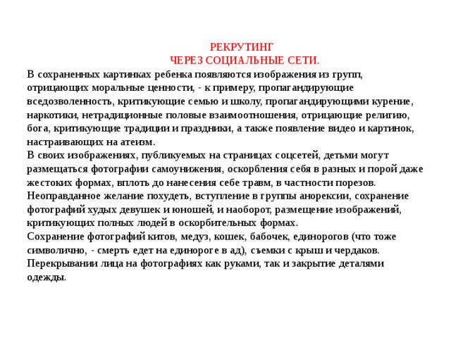  РЕКРУТИНГ  ЧЕРЕЗ СОЦИАЛЬНЫЕ СЕТИ.  В сохраненных картинках ребенка появляются изображения из групп, отрицающих моральные ценности, - к примеру, пропагандирующие вседозволенность, критикующие семью и школу, пропагандирующими курение, наркотики, нетрадиционные половые взаимоотношения, отрицающие религию, бога, критикующие традиции и праздники, а также появление видео и картинок, настраивающих на атеизм.  В своих изображениях, публикуемых на страницах соцсетей, детьми могут размещаться фотографии самоунижения, оскорбления себя в разных и порой даже жестоких формах, вплоть до нанесения себе травм, в частности порезов.  Неоправданное желание похудеть, вступление в группы анорексии, сохранение фотографий худых девушек и юношей, и наоборот, размещение изображений, критикующих полных людей в оскорбительных формах.  Сохранение фотографий китов, медуз, кошек, бабочек, единорогов (что тоже символично, - смерть едет на единороге в ад), съемки с крыш и чердаков.  Перекрывании лица на фотографиях как руками, так и закрытие деталями одежды.   