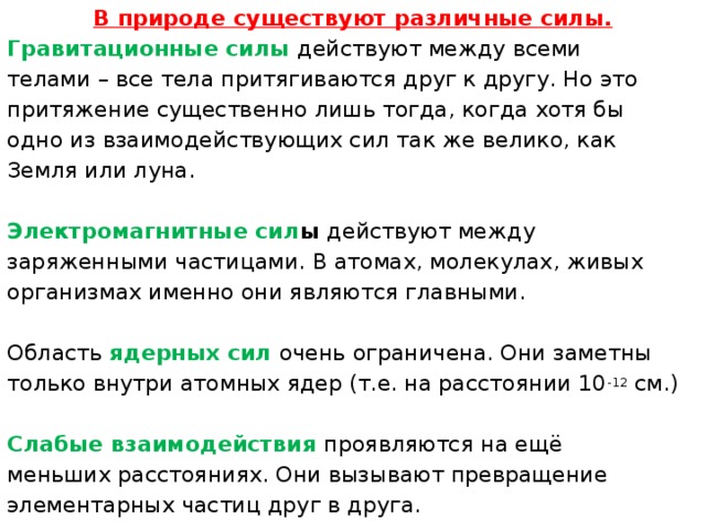 В природе существуют различные силы. Гравитационные силы   действуют между всеми телами – все тела притягиваются друг к другу. Но это притяжение существенно лишь тогда, когда хотя бы одно из взаимодействующих сил так же велико, как Земля или луна.  Электромагнитные сил ы  действуют между заряженными частицами. В атомах, молекулах, живых организмах именно они являются главными. Область  ядерных сил   очень ограничена. Они заметны только внутри атомных ядер (т.е. на расстоянии 10 -12  см.)  Слабые взаимодействия   проявляются на ещё меньших расстояниях. Они вызывают превращение элементарных частиц друг в друга.    