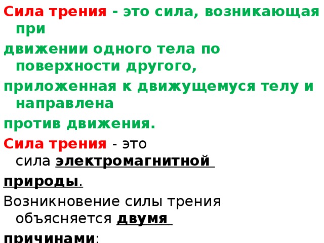 Сила трения   - это сила, возникающая при движении одного тела по поверхности другого, приложенная к движущемуся телу и направлена против движения. Сила трения - это сила  электромагнитной природы . Возникновение силы трения объясняется  двумя причинами : Шероховатостью поверхностей 2) Проявлением сил молекулярного взаимодействия. 