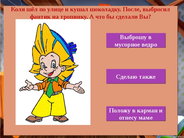 Коля шёл по улице и кушал шоколадку. После, выбросил фантик на тропинку. А что бы сделали Вы? Выброшу в мусорное ведро Сделаю также Положу в карман и отнесу маме 