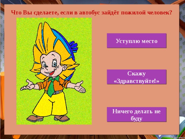  Что Вы сделаете, если в автобус зайдёт пожилой человек? Уступлю место Скажу «Здравствуйте!» Ничего делать не буду 