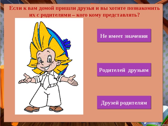 Если к вам домой пришли друзья и вы хотите познакомить их с родителями – кого кому представлять? Не имеет значения Родителей друзьям Друзей родителям 