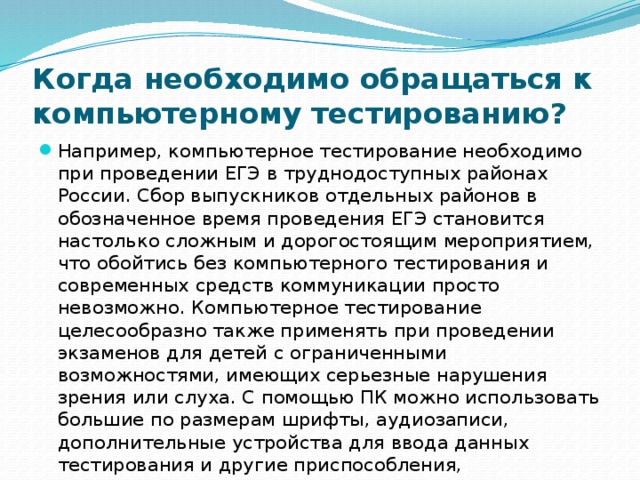 Когда необходимо обращаться к компьютерному тестированию? Например, компьютерное тестирование необходимо при проведении ЕГЭ в труднодоступных районах России. Сбор выпускников отдельных районов в обозначенное время проведения ЕГЭ становится настолько сложным и дорогостоящим мероприятием, что обойтись без компьютерного тестирования и современных средств коммуникации просто невозможно. Компьютерное тестирование целесообразно также применять при проведении экзаменов для детей с ограниченными возможностями, имеющих серьезные нарушения зрения или слуха. С помощью ПК можно использовать большие по размерам шрифты, аудиозаписи, дополнительные устройства для ввода данных тестирования и другие приспособления, компенсирующие на экзаменах потенциальное отставание детей с ограниченными возможностями. 