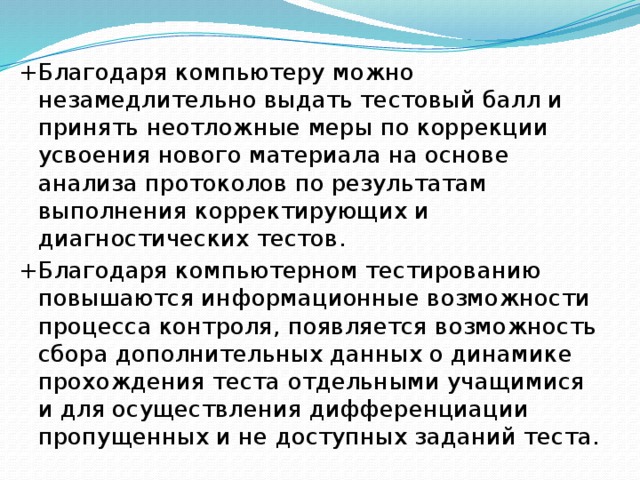 + Благодаря компьютеру можно незамедлительно выдать тестовый балл и принять неотложные меры по коррекции усвоения нового материала на основе анализа протоколов по результатам выполнения корректирующих и диагностических тестов.  + Благодаря компьютерном тестированию повышаются информационные возможности процесса контроля, появляется возможность сбора дополнительных данных о динамике прохождения теста отдельными учащимися и для осуществления дифференциации пропущенных и не доступных заданий теста. 