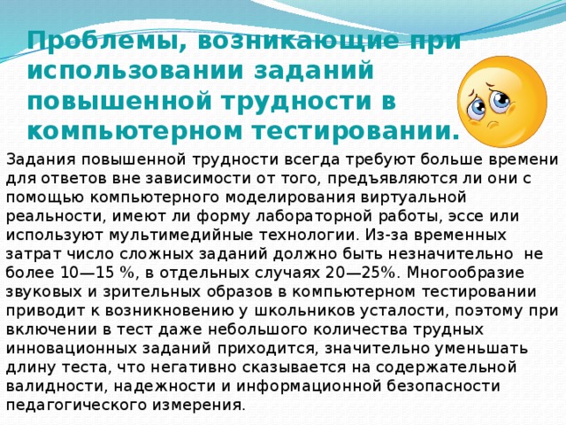 Проблемы, возникающие при использовании заданий повышенной трудности в компьютерном тестировании. Задания повышенной трудности всегда требуют больше времени для ответов вне зависимости от того, предъявляются ли они с помощью компьютерного моделирования виртуальной реальности, имеют ли форму лабораторной работы, эссе или используют мультимедийные технологии. Из-за временных затрат число сложных заданий должно быть незначительно не более 10—15 %, в отдельных случаях 20—25%. Многообразие звуковых и зрительных образов в компьютерном тестировании приводит к возникновению у школьников усталости, поэтому при включении в тест даже небольшого количества трудных инновационных заданий приходится, значительно уменьшать длину теста, что негативно сказывается на содержательной валидности, надежности и информационной безопасности педагогического измерения. 