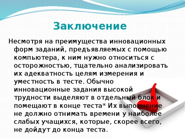 Заключение Несмотря на преимущества инновационных форм заданий, предъявляемых с помощью компьютера, к ним нужно относиться с осторожностью, тщательно анализировать их адекватность целям измерения и уместность в тесте. Обычно инновационные задания высокой трудности выделяют в отдельный блок и помещают в конце теста* Их выполнение не должно отнимать времени у наиболее слабых учащихся, которые, скорее всего, не дойдут до конца теста. 