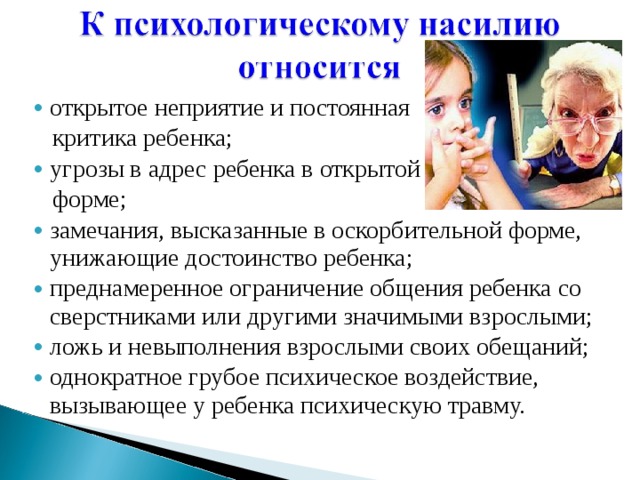 открытое неприятие и постоянная открытое неприятие и постоянная  критика ребенка;  критика ребенка; угрозы в адрес ребенка в открытой угрозы в адрес ребенка в открытой  форме;  форме; замечания, высказанные в оскорбительной форме, унижающие достоинство ребенка; преднамеренное ограничение общения ребенка со сверстниками или другими значимыми взрослыми; ложь и невыполнения взрослыми своих обещаний; однократное грубое психическое воздействие, вызывающее у ребенка психическую травму. замечания, высказанные в оскорбительной форме, унижающие достоинство ребенка; преднамеренное ограничение общения ребенка со сверстниками или другими значимыми взрослыми; ложь и невыполнения взрослыми своих обещаний; однократное грубое психическое воздействие, вызывающее у ребенка психическую травму. 