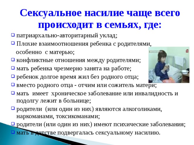 Сексуальное насилие чаще всего происходит в семьях, где:  патриархально-авторитарный уклад; Плохие взаимоотношения ребенка с родителями,  особенно с матерью; конфликтные отношения между родителями; мать ребенка чрезмерно занята на работе; ребенок долгое время жил без родного отца; вместо родного отца - отчим или сожитель матери; мать имеет хроническое заболевание или инвалидность и подолгу лежит в больнице; родители (или один из них) являются алкоголиками, наркоманами, токсикоманами; родители (или один из них) имеют психические заболевания; мать в детстве подвергалась сексуальному насилию. 