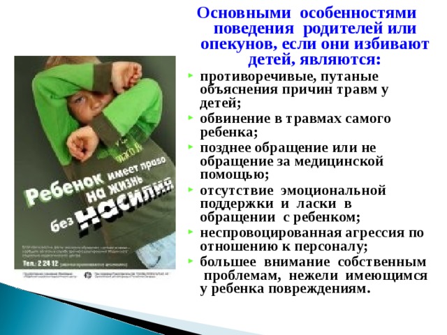 Основными особенностями поведения родителей или опекунов, если они избивают детей, являются: противоречивые, путаные объяснения причин травм у детей; обвинение в травмах самого ребенка; позднее обращение или не обращение за медицинской помощью; отсутствие эмоциональной поддержки и ласки в обращении с ребенком; неспровоцированная агрессия по отношению к персоналу; большее внимание собственным проблемам, нежели имеющимся у ребенка повреждениям. 