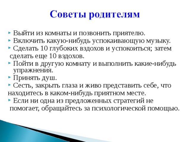 Выйти из комнаты и позвонить приятелю. Включить какую-нибудь успокаивающую музыку. Сделать 10 глубоких вздохов и успокоиться; затем  сделать еще 10 вздохов. Пойти в другую комнату и выполнить какие-нибудь упражнения. Принять душ. Сесть, закрыть глаза и живо представить себе, что находитесь в каком-нибудь приятном месте. Если ни одна из предложенных стратегий не  помогает, обращайтесь за психологической помощью. 