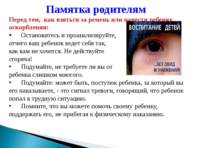 Памятка родителям  Перед тем,  как взяться за ремень или нанести ребенку оскорбления:  Остановитесь и проанализируйте, отчего ваш ребенок ведет себя так, как вам не хочется. Не действуйте сгоряча!  Подумайте, не требуете ли вы от ребенка слишком многого.  Подумайте: может быть, поступок ребенка, за который вы его наказываете, - это сигнал тревоги, говорящий, что ребенок попал в трудную ситуацию.       Помните, что вы можете помочь своему ребенку, поддержать его, не прибегая к физическому наказанию. 